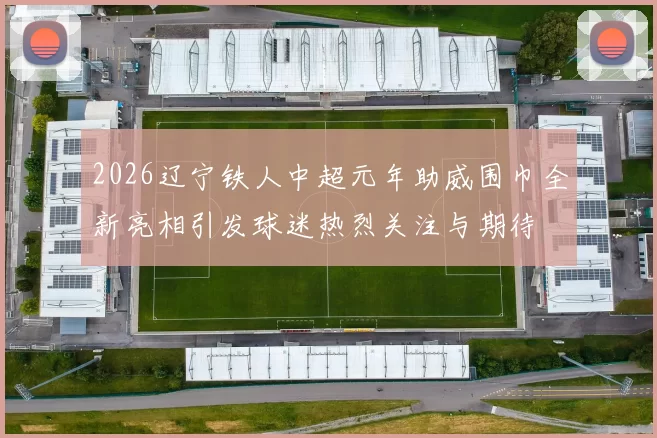 2026辽宁铁人中超元年助威围巾全新亮相引发球迷热烈关注与期待