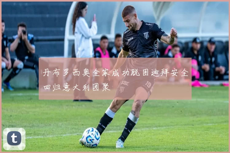 丹布罗西奥全家成功脱困迪拜安全回归意大利团聚