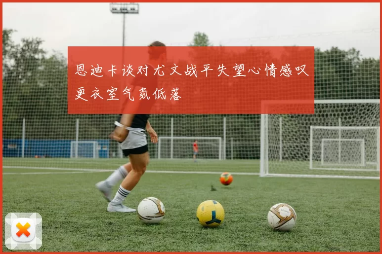 恩迪卡谈对尤文战平失望心情感叹更衣室气氛低落