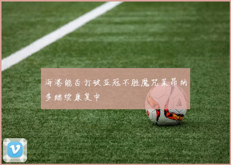 海港能否打破亚冠不胜魔咒莱昂纳多继续康复中
