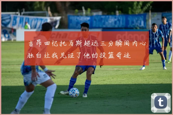 吉昂回忆托马斯超远三分瞬间内心独白让我见证了他的投篮奇迹
