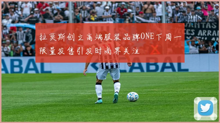 拉莫斯创立高端服装品牌ONE下周一限量发售引发时尚界关注
