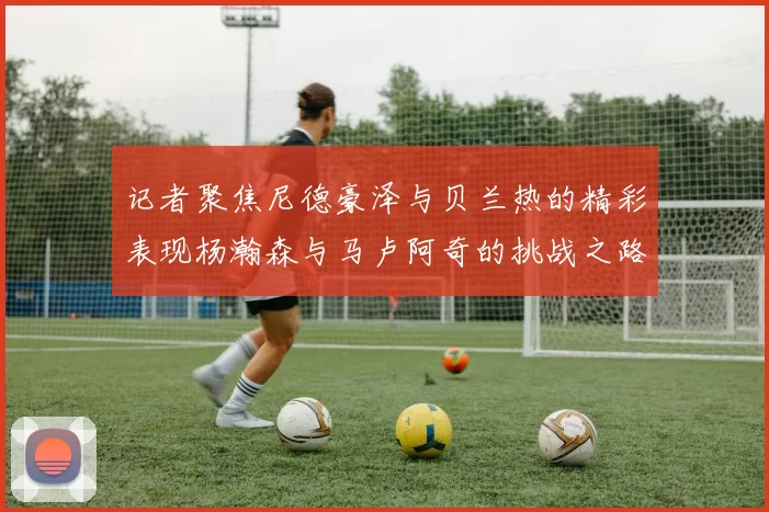 记者聚焦尼德豪泽与贝兰热的精彩表现杨瀚森与马卢阿奇的挑战之路依旧艰难