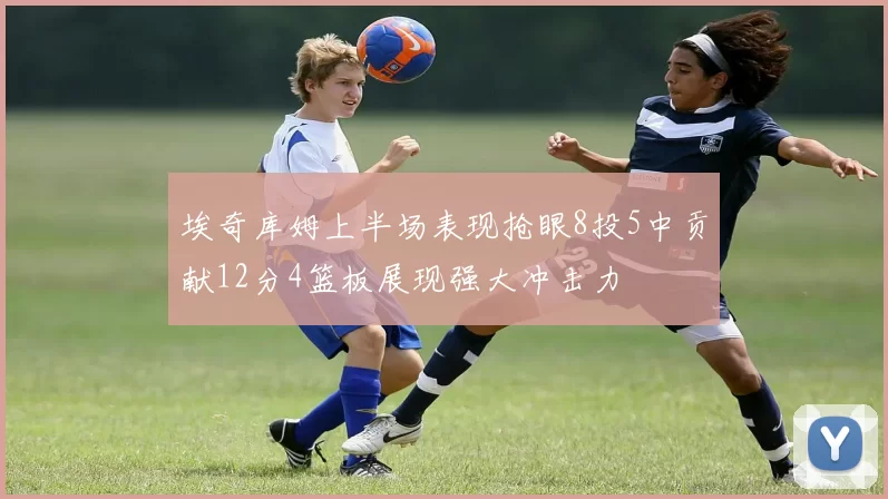 埃奇库姆上半场表现抢眼8投5中贡献12分4篮板展现强大冲击力
