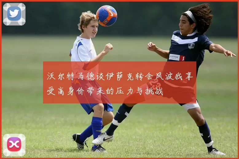 沃尔特马德谈伊萨克转会风波我享受高身价带来的压力与挑战